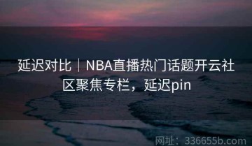 延迟对比｜NBA直播热门话题开云社区聚焦专栏，延迟pin