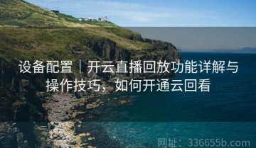 设备配置｜开云直播回放功能详解与操作技巧，如何开通云回看