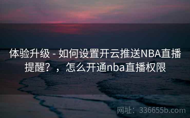 体验升级 - 如何设置开云推送NBA直播提醒?,怎么开通nba直播权限 体验升级 - 如何设置开云推送NBA直播提醒?,怎么开通nba直播权限