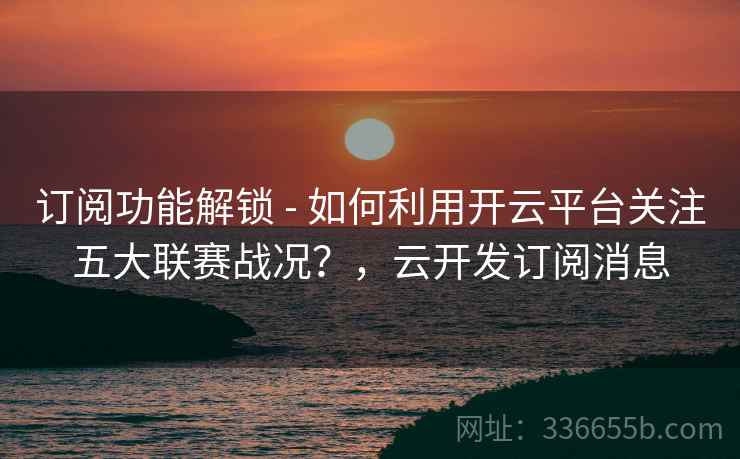 订阅功能解锁 - 如何利用开云平台关注五大联赛战况?,云开发订阅消息 订阅功能解锁 - 如何利用开云平台关注五大联赛战况?,云开发订阅消息