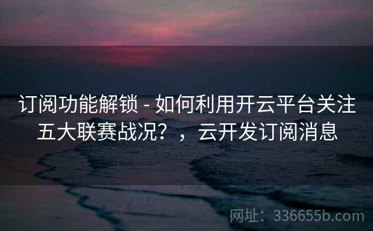 订阅功能解锁 - 如何利用开云平台关注五大联赛战况?,云开发订阅消息 订阅功能解锁 - 如何利用开云平台关注五大联赛战况?,云开发订阅消息
