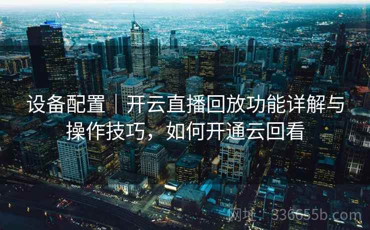 设备配置|开云直播回放功能详解与操作技巧,如何开通云回看 设备配置|开云直播回放功能详解与操作技巧,如何开通云回看
