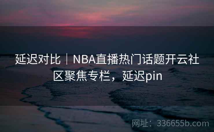 延迟对比|NBA直播热门话题开云社区聚焦专栏,延迟pin 延迟对比|NBA直播热门话题开云社区聚焦专栏,延迟pin