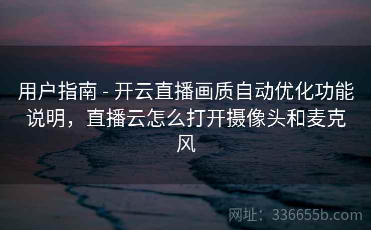 用户指南 - 开云直播画质自动优化功能说明，直播云怎么打开摄像头和麦克风