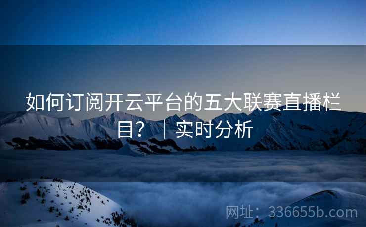 如何订阅开云平台的五大联赛直播栏目？｜实时分析