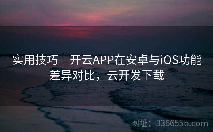 实用技巧｜开云APP在安卓与iOS功能差异对比，云开发下载