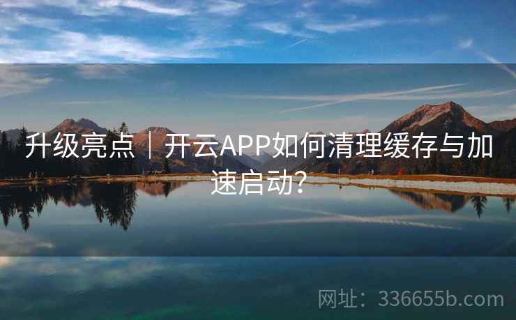 升级亮点｜开云APP如何清理缓存与加速启动？
