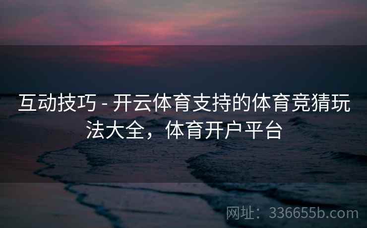 互动技巧 - 开云体育支持的体育竞猜玩法大全,体育开户平台 互动技巧 - 开云体育支持的体育竞猜玩法大全,体育开户平台