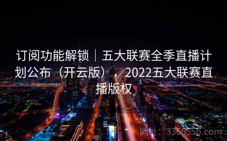 订阅功能解锁｜五大联赛全季直播计划公布（开云版），2022五大联赛直播版权